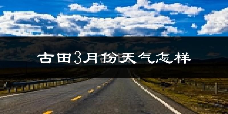 古田县3月份天气如何?冷吗?