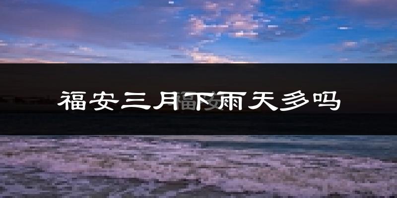 福安三月下雨天多吗?福安3月份降雨量多少?