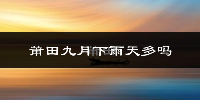 莆田九月下雨天多吗?莆田9月份降雨量多少?