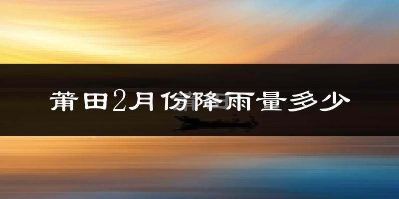 莆田2月份降雨量多少?莆田二月下雨多吗?