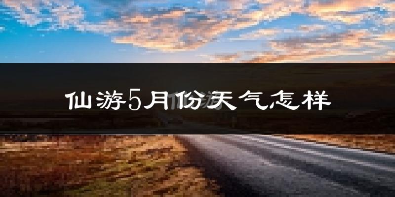 仙游县5月份天气如何?热吗?