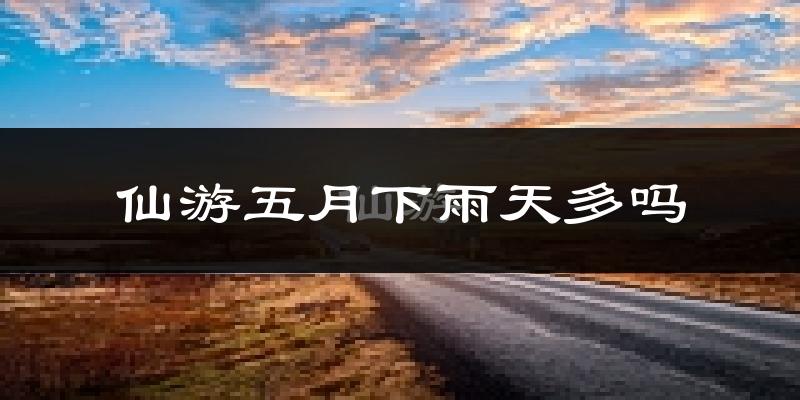 仙游五月下雨天多吗?仙游5月份降雨量多少?
