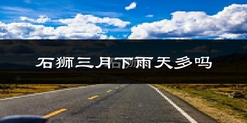 石狮三月下雨天多吗?石狮3月份降雨量多少?