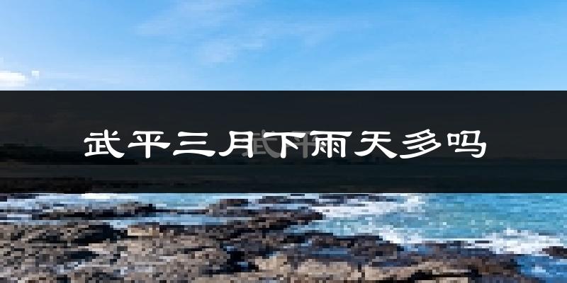 武平三月下雨天多吗?武平3月份降雨量多少?