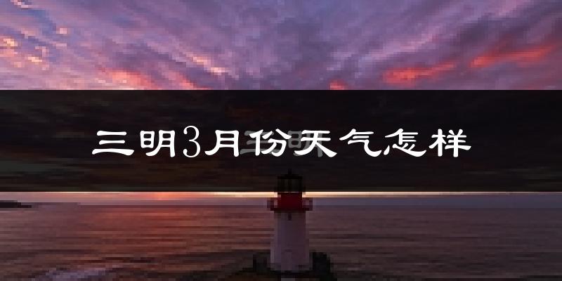三明市3月份天气如何?冷热情况怎么样?