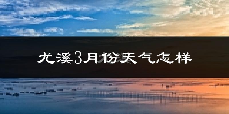 尤溪县3月份天气如何?冷热变化大吗?