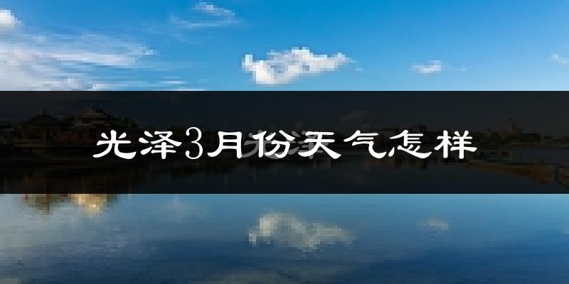 光泽县3月份天气如何?冷热情况怎么样?