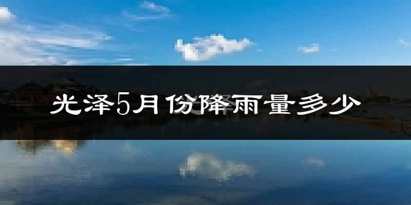光泽5月份降雨量多少?光泽五月下雨多吗?