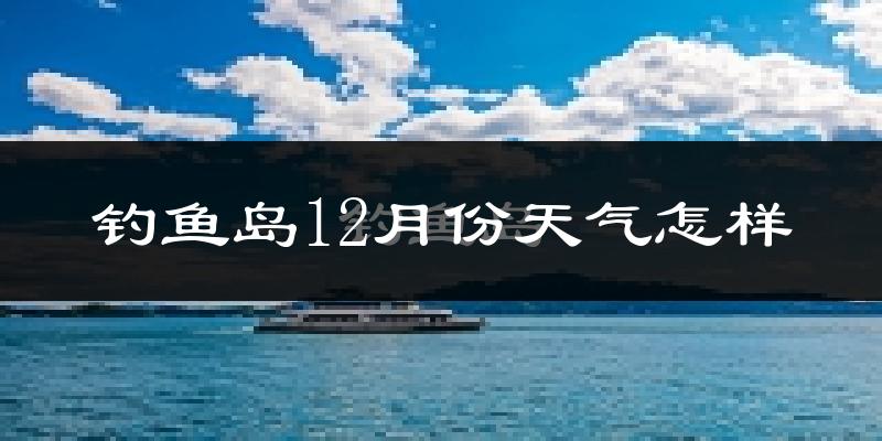 钓鱼岛12月份天气怎样?钓鱼岛十二月冷吗?