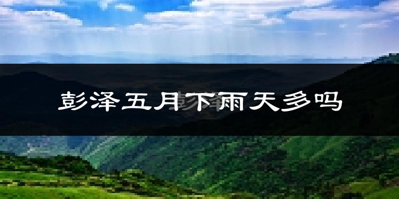彭泽五月下雨天多吗?彭泽5月份降雨量多少?