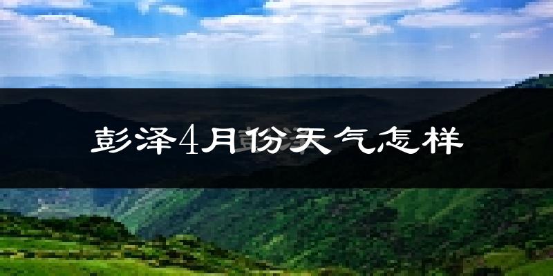 彭泽县4月份天气如何?冷热情况怎么样?