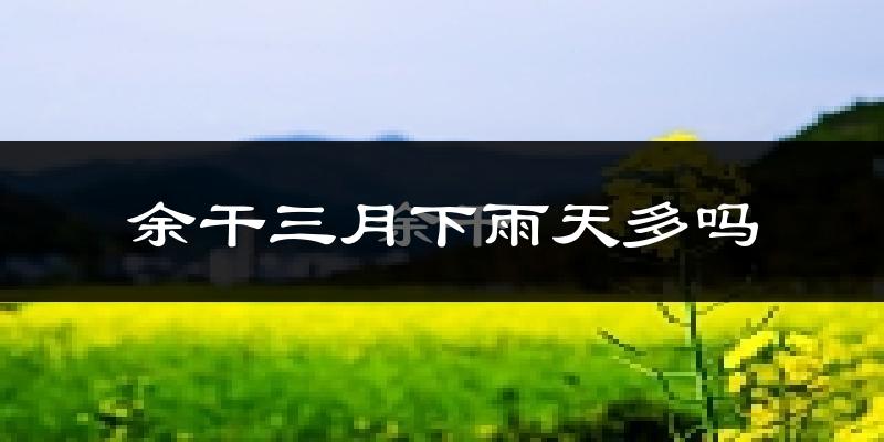 余干三月下雨天多吗?余干3月份降雨量多少?