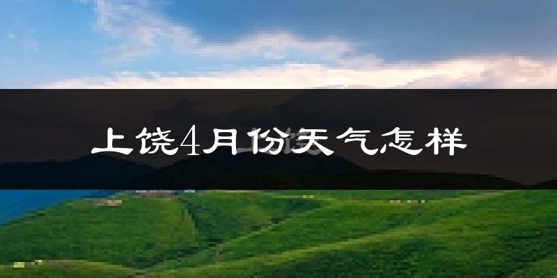 上饶县4月份天气如何?冷热情况怎么样?
