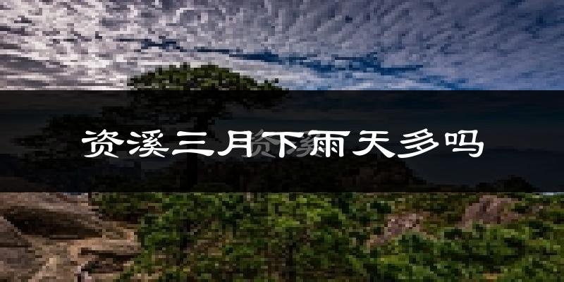 资溪三月下雨天多吗?资溪3月份降雨量多少?
