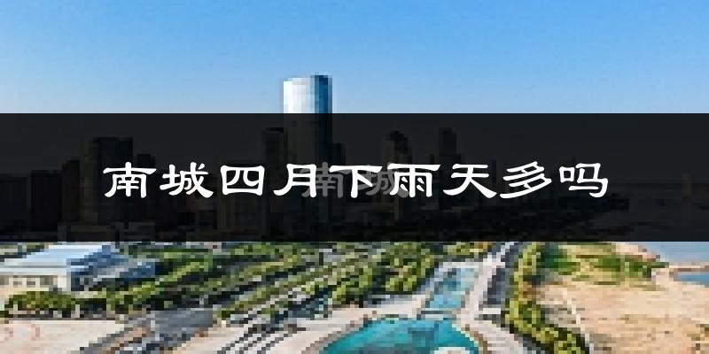 南城四月下雨天多吗?南城4月份降雨量多少?