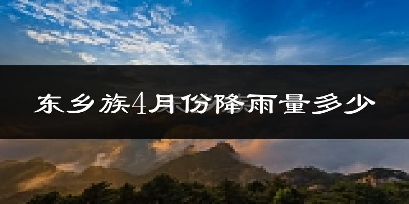 东乡族4月份降雨量多少?东乡族四月下雨多吗?