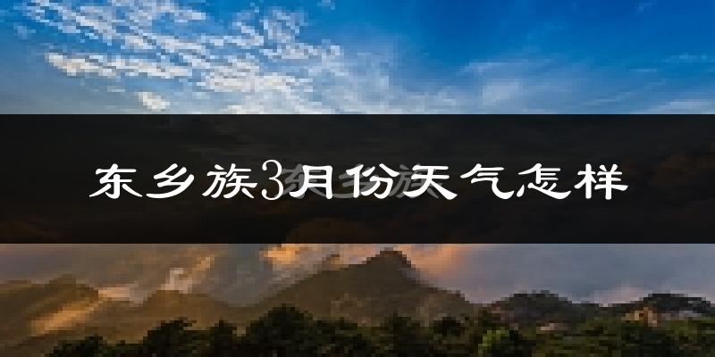 东乡族自治县3月份天气如何?天气冷热情况分析