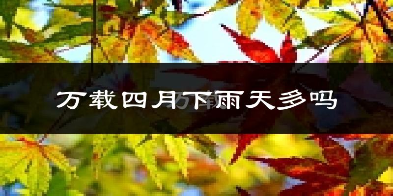 万载四月下雨天多吗?万载4月份降雨量多少?