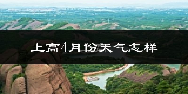 上高县4月份天气如何?冷热情况怎么样?