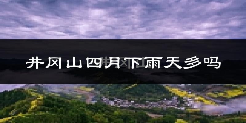 井冈山四月下雨天多吗?井冈山4月份降雨量多少?