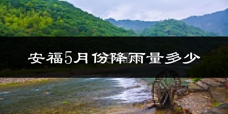 安福5月份降雨量多少?安福五月下雨多吗?
