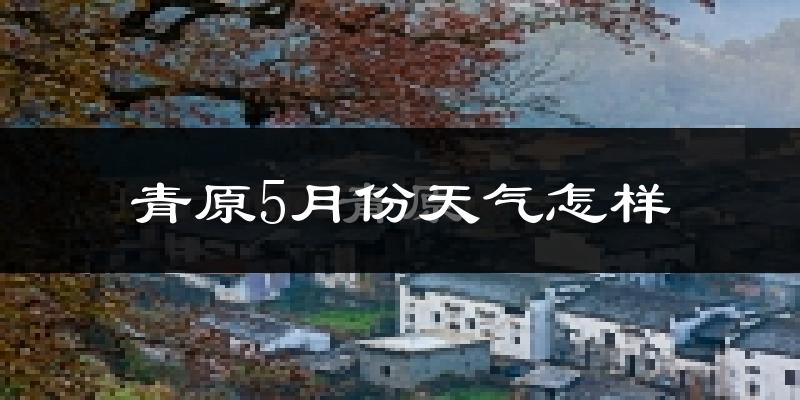 青原5月份天气怎样?青原五月冷不冷?
