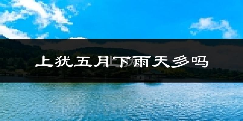上犹五月下雨天多吗?上犹5月份降雨量多少?