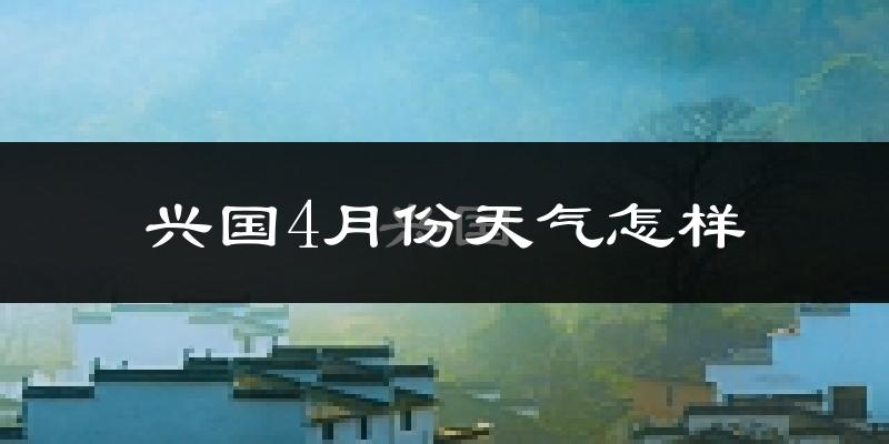 兴国县4月份天气如何?冷热情况怎么样?