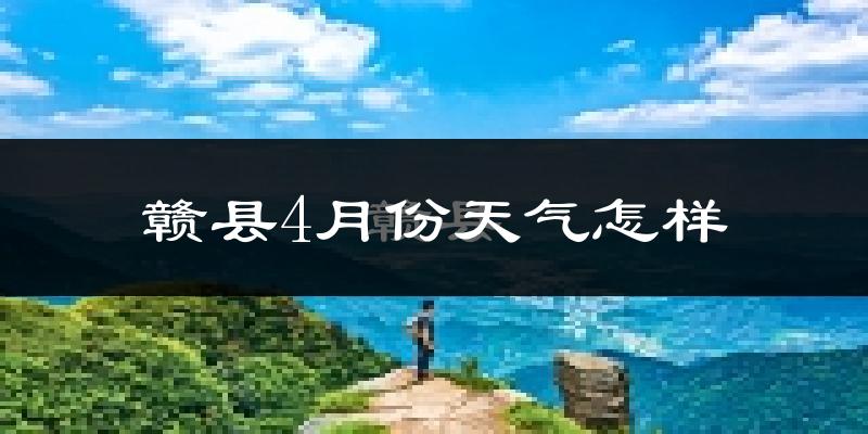 赣县4月份天气如何?冷热情况怎么样?