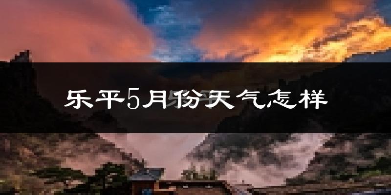 乐平5月份天气如何?很热吗?