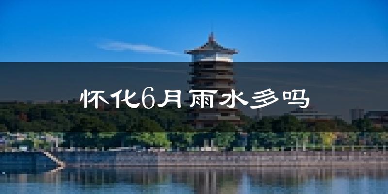 怀化6月雨水多吗?