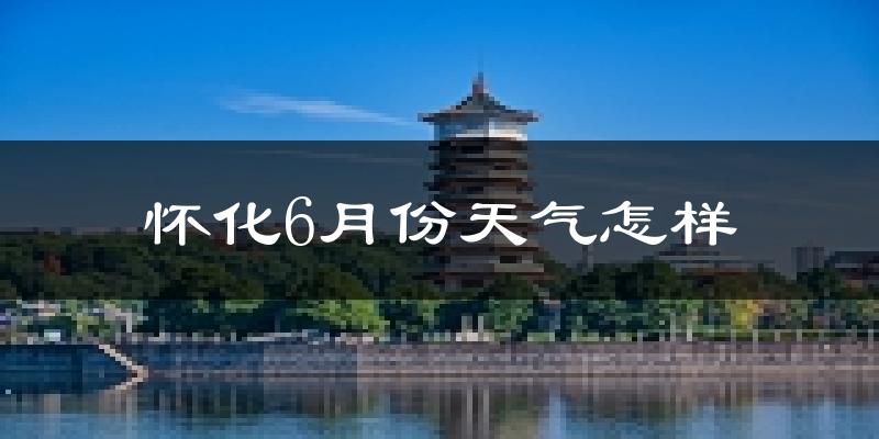 怀化6月份天气如何?很热吗?