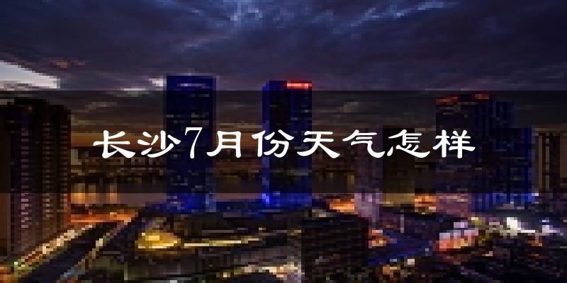 长沙7月份天气如何?很热吗?