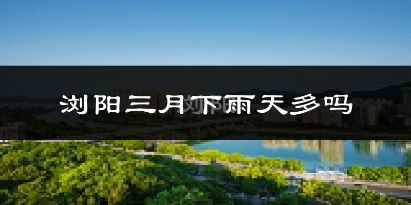浏阳三月下雨天多吗?浏阳3月份降雨量多少?