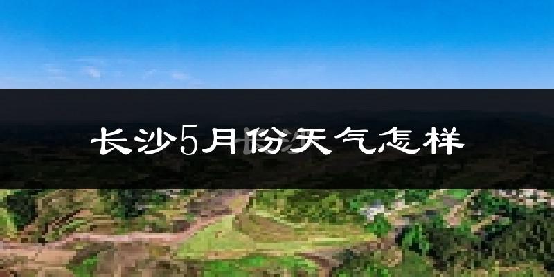 长沙5月份天气如何?很热吗?