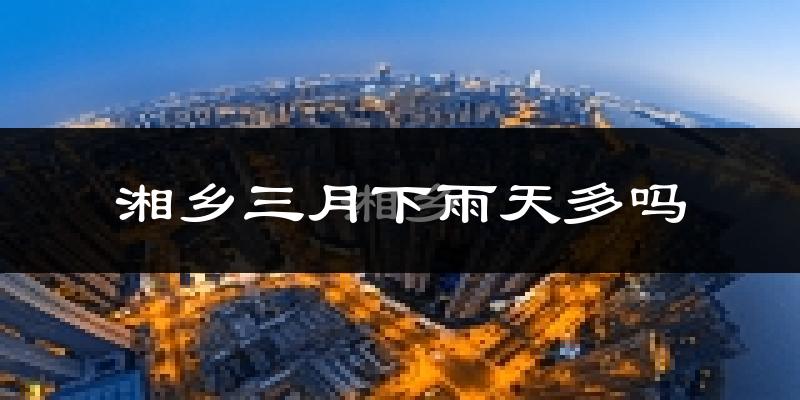 湘乡三月下雨天多吗?湘乡3月份降雨量多少?