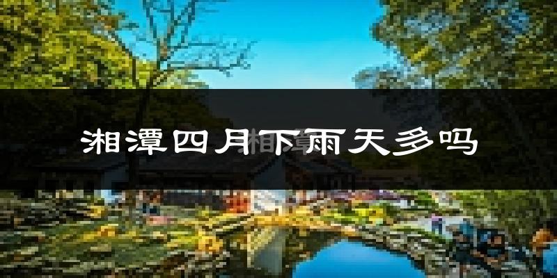 湘潭四月下雨天多吗?湘潭4月份降雨量多少?