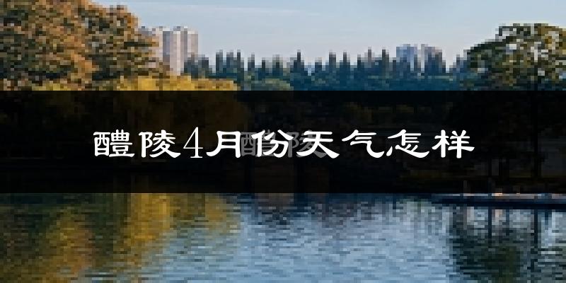 醴陵市4月份天气如何?冷热情况怎么样?