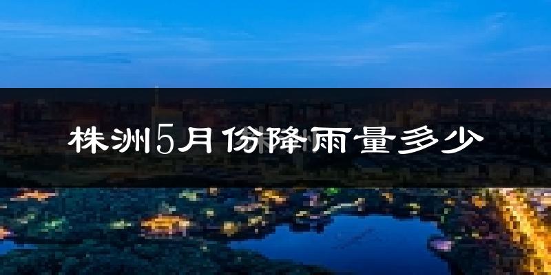株洲5月份降雨量多少?株洲五月下雨多吗?