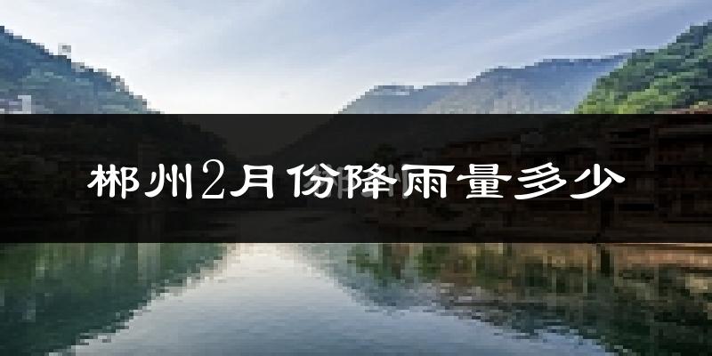 郴州2月份降雨量多少?郴州二月下雨多吗?