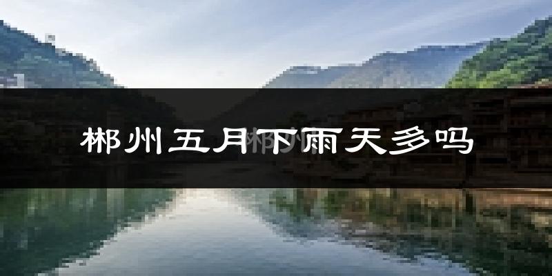 郴州五月下雨天多吗?郴州5月份降雨量多少?