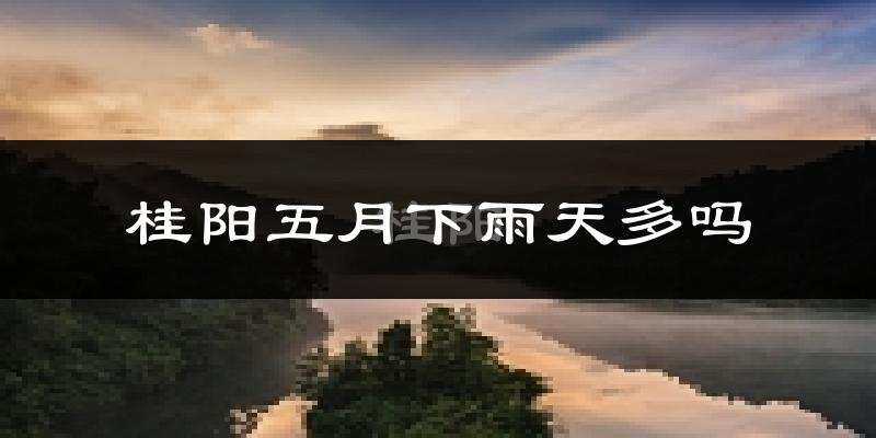 桂阳五月下雨天多吗?桂阳5月份降雨量多少?
