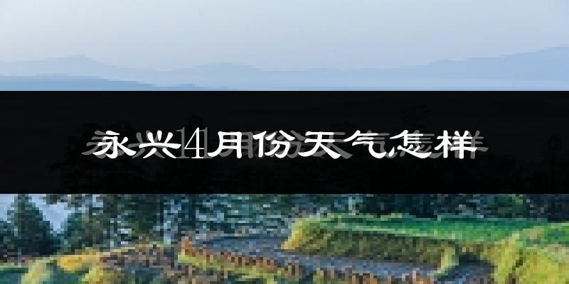 永兴县4月份天气如何?天气冷热情况分析
