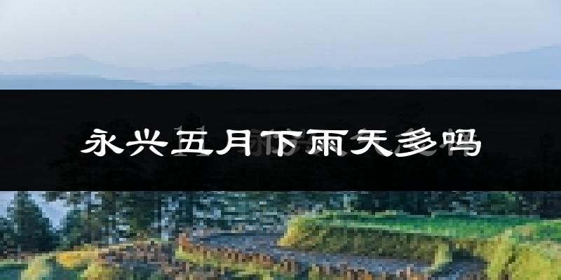 永兴五月下雨天多吗?永兴5月份降雨量多少?