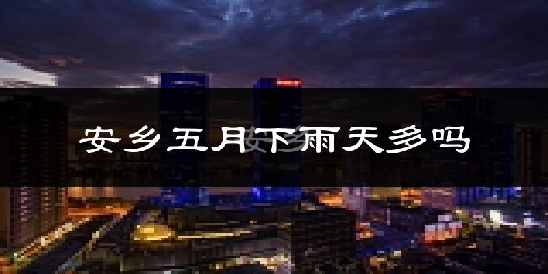 安乡五月下雨天多吗?安乡5月份降雨量多少?