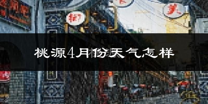 桃源县4月份天气如何?冷热情况怎么样?