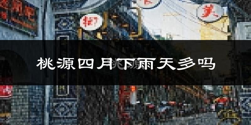 桃源四月下雨天多吗?桃源4月份降雨量多少?