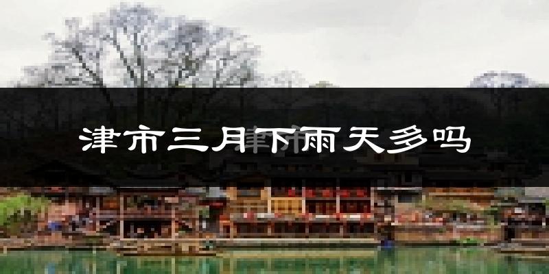 津市三月下雨天多吗?津市3月份降雨量多少?