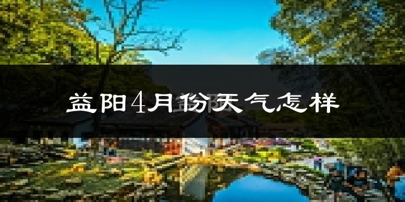 益阳市4月份天气如何?冷热情况怎么样?