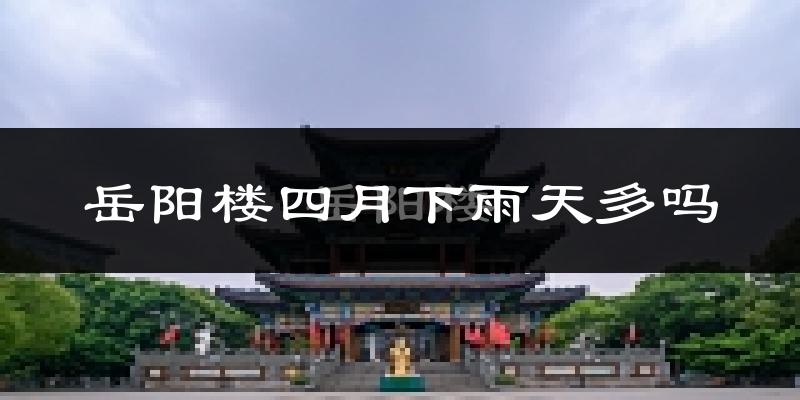岳阳楼四月下雨天多吗?岳阳楼4月份降雨量多少?